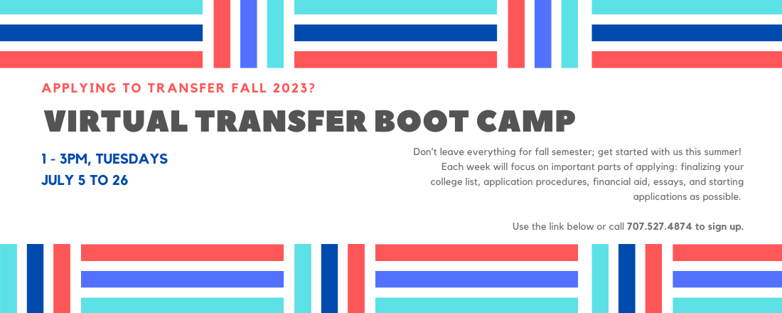 Applying to transfer fall 2023? Virtual Transfer boot camp 1-3pm Tuesdays July 5 to 26 Don’t leave everything for fall semester; get started with us this summer!  Each week will focus on important parts of applying: finalizing your college list, application procedures, financial aid, essays, and starting applications as possible. Use the link below or call 707.527.4874 to sign up.